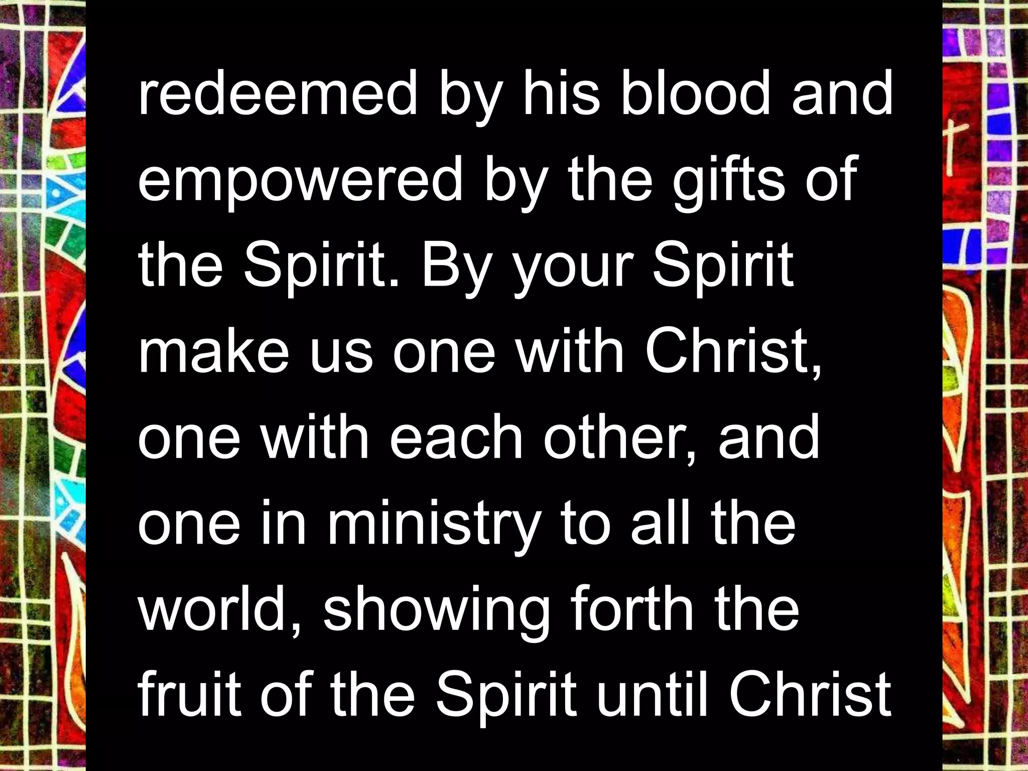 redeemed by his blood and
empowered by the gifts of
the Spirit. By your Spirit
make us one with Christ,
one with each other, and
one in ministry to all the
world, showing forth the
fruit of the Spirit until Christ
 