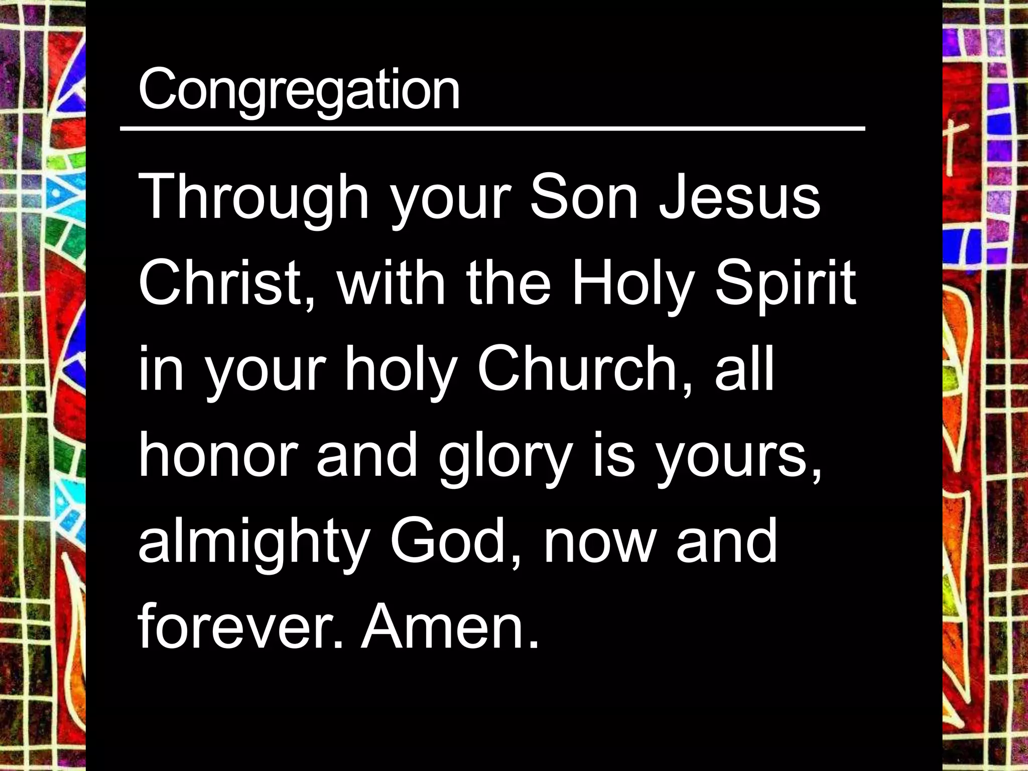 Congregation
Through your Son Jesus
Christ, with the Holy Spirit
in your holy Church, all
honor and glory is yours,
almighty God, now and
forever. Amen.
 