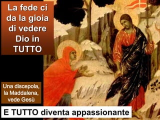 La fede ci da la gioia di vedere Dio in TUTTOUna discepola, la Maddalena, vede GesùE TUTTO diventa appassionante 
