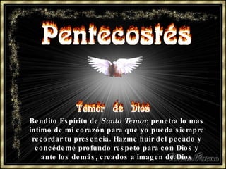 Bendito Espíritu de  Santo Temor , penetra lo mas intimo de mi corazón para que yo pueda siempre recordar tu presencia. Hazme huir del pecado y concédeme profundo respeto para con Dios y ante los demás, creados a imagen de Dios 
