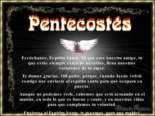Escúchanos, Espíritu Santo, Tú que eres nuestro amigo, tu que estás siempre cerca de nosotros, llena nuestros corazones de tu amor. Te damos gracias, OH padre, porque, cuando Jesús volvió contigo nos enviaste al espíritu santo para que ocupara su puesto. Aunque no podemos verle,   sabemos que está actuando en el mundo,   en todo lo que es bueno y santo,   y en nuestras vidas para que cumplamos   tu voluntad. Envíanos al Espíritu Santo, te rogamos,   para que moldeé nuestras vidas   y nos guíe siempre.   