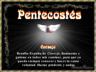 Bendito Espíritu de  Consejo , ilumíname y guíame en todos mis caminos, para que yo pueda siempre conocer y hacer tu santa voluntad. Hazme prudente y audaz 