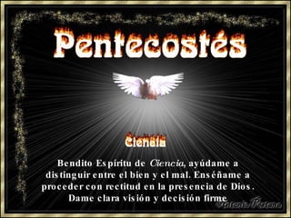 Bendito Espíritu de  Ciencia , ayúdame a distinguir entre el bien y el mal. Enséñame a proceder con rectitud en la presencia de Dios. Dame clara visión y decisión firme 