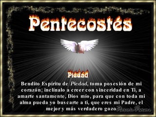 Bendito Espíritu de  Piedad , toma posesión de mi corazón; inclínalo a creer con sinceridad en Ti, a amarte santamente, Dios mío, para que con toda mi alma pueda yo buscarte a ti, que eres mi Padre, el mejor y más verdadero gozo 