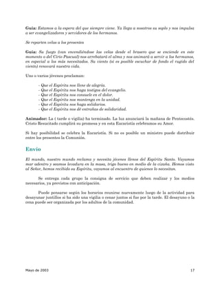 Guía: Estamos a la espera del que siempre viene. Ya llega a nosotros su soplo y nos impulsa
a ser evangelizadores y servidores de los hermanos.

Se reparten velas a los presentes

Guía: Su fuego (van encendiéndose las velas desde el brasero que se enciende en este
momento o del Cirio Pascual) nos arrebatará el alma y nos animará a servir a los hermanos,
en especial a los más necesitados. Su viento (si es posible escuchar de fondo el rugido del
viento) renovará nuestra vida.

Uno o varios jóvenes proclaman:

       - Que el Espíritu nos llene de alegría.
       - Que el Espíritu nos haga testigos del evangelio.
       - Que el Espíritu nos consuele en el dolor.
       - Que el Espíritu nos mantenga en la unidad.
       - Que el Espíritu nos haga solidarios.
       - Que el Espíritu nos dé entrañas de solidaridad.

Animador: La ( tarde o vigilia) ha terminado. La luz anunciará la mañana de Pentecostés.
Cristo Resucitado cumplirá su promesa y en esta Eucaristía celebramos su Amor.

Si hay posibilidad se celebra la Eucaristía. Si no es posible un ministro puede distribuir
entre los presentes la Comunión.


Envío
El mundo, nuestro mundo reclama y necesita jóvenes llenos del Espíritu Santo. Vayamos
mar adentro y seamos levadura en la masa, trigo bueno en medio de la cizaña. Hemos visto
al Señor, hemos recibido su Espíritu, vayamos al encuentro de quienes lo necesitan.

      Se entrega cada grupo la consigna de servicio que deben realizar y los medios
necesarios, ya previstos con anticipación.

      Puede pensarse según los horarios reunirse nuevamente luego de la actividad para
desayunar juntillos si ha sido una vigilia o cenar juntos si fue por la tarde. El desayuno o la
cena puede ser organizada por los adultos de la comunidad.




Mayo de 2003                                                                                17
 