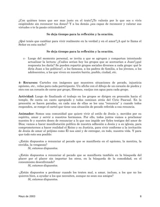 ¿Con quiénes tenes que ser mas justo en el trato?¿Te valorás por lo que sos o vivís
exigiéndote sin reconocer tus dones? Y a los demás ¿sos capaz de reconocer y valorar sus
virtudes o te la pasás criticándolos?

                     Se deja tiempo para la reflexión y la oración.

¿Qué tenés que cambiar para vivir realmente en la verdad y en el amor?¿A qué te llama el
Señor en esta noche?

                     Se deja tiempo para la reflexión y la oración.

   c- Luego del momento personal, se invita a que se agrupen y compartan intentando
      actualizar la lectura: ¿Cuáles serian hoy los grupos que se acercarían a Juan?¿qué
      respuesta les daría? Se pueden repartir grupos sociales diversos a cada grupo: qué le
      diría Juan a los políticos?, a los famosos, a los padres de familia, a los jóvenes, a los
      adolescentes, a los que viven en nuestro barrio, pueblo, ciudad, etc.


4- Recursos: Carteles con imágenes que muestren situaciones de pecado, injusticia
egoísmo, etc., velas para cada participante. Un afiche con el dibujo de un corazón de piedra y
otro con un corazón de carne por grupo, fibrones, vasijas con agua para cada grupo.

Actividad: Luego de finalizado el trabajo en los grupos se dirigen en procesión hacia el
templo. Se canta un canto apropiado y todos caminan atrás del Cirio Pascual. En la
procesión se hacen paradas, en cada una de ellas se lee una “renuncia” y cuando todos
responden, se rompe el cartel que tiene una situación de pecado referido a esa renuncia.

Animador: Somos una comunidad que quiere vivir al estilo de Jesús y, movidos por su
espíritu, amar y servir a nuestros hermanos. Por ello, todos juntos vamos a proclamar
nuestra fe y nuestro deseo de renunciar a lo que nos impide ser fieles testigos del amor de
Dios; vamos a hacer manifestación publica de nuestra adhesión a Jesús y a su iglesia, para
comprometernos a hacer realidad el Reino y su Justicia, para vivir conforme a la invitación
de Jesús de amar al prójimo como Él nos amó y de entregar, en todo, nuestra vida. Y para
que todo esto sea posible:

-¿Están dispuestos a renunciar al pecado que se manifiesta en el egoísmo, la mentira, la
envidia, la venganza?
       Sí, estamos dispuestos.

-¿Están dispuestos a renunciar al pecado que se manifiesta también en la búsqueda del
placer por el placer sin importar los otros, en la búsqueda de la comodidad, en el
consumismo desenfrenado?
       Sí, estamos dispuestos.

-¿Están dispuestos a perdonar cuando los traten mal, a amar, incluso, a los que no los
quieren bien, a ayudar a los que necesiten, aunque no sean sus amigos?
       Sí, estamos dispuestos.




Mayo de 2003                                                                                 8
 