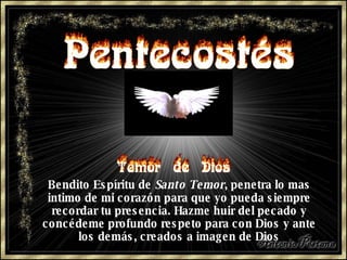 Bendito Espíritu de  Santo Temor , penetra lo mas intimo de mi corazón para que yo pueda siempre recordar tu presencia. Hazme huir del pecado y concédeme profundo respeto para con Dios y ante los demás, creados a imagen de Dios 
