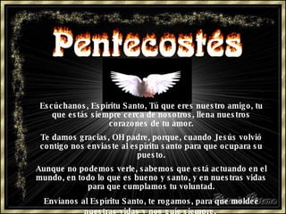 Escúchanos, Espíritu Santo, Tú que eres nuestro amigo, tu que estás siempre cerca de nosotros, llena nuestros corazones de tu amor. Te damos gracias, OH padre, porque, cuando Jesús volvió contigo nos enviaste al espíritu santo para que ocupara su puesto. Aunque no podemos verle,   sabemos que está actuando en el mundo,   en todo lo que es bueno y santo,   y en nuestras vidas para que cumplamos   tu voluntad. Envíanos al Espíritu Santo, te rogamos,   para que moldeé nuestras vidas   y nos guíe siempre.   
