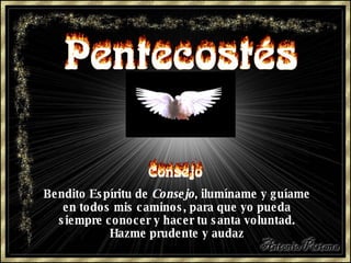 Bendito Espíritu de  Consejo , ilumíname y guíame en todos mis caminos, para que yo pueda siempre conocer y hacer tu santa voluntad. Hazme prudente y audaz 