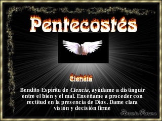 Bendito Espíritu de  Ciencia , ayúdame a distinguir entre el bien y el mal. Enséñame a proceder con rectitud en la presencia de Dios. Dame clara visión y decisión firme 
