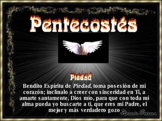 Bendito Espíritu de  Piedad , toma posesión de mi corazón; inclínalo a creer con sinceridad en Ti, a amarte santamente, Dios mío, para que con toda mi alma pueda yo buscarte a ti, que eres mi Padre, el mejor y más verdadero gozo 