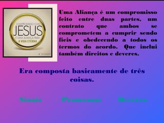 Uma Aliança é um compromisso
feito entre duas partes, um
contrato que ambos se
comprometem a cumprir sendo
fieis e obedecendo a todos os
termos do acordo.  Que inclui
também direitos e deveres.
Era composta basicamente de três
coisas.
Sinais Promessas Deveres
 
