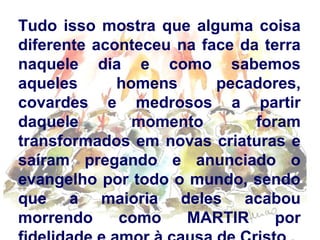 Tudo isso mostra que alguma coisa
diferente aconteceu na face da terra
naquele dia e como sabemos
aqueles
homens
pecadores,
covardes e medrosos a partir
daquele
momento
foram
transformados em novas criaturas e
saíram pregando e anunciado o
evangelho por todo o mundo, sendo
que a maioria deles acabou
morrendo
como
MARTIR
por

 