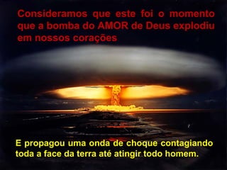 Consideramos que este foi o momento
que a bomba do AMOR de Deus explodiu
em nossos corações

E propagou uma onda de choque contagiando
toda a face da terra até atingir todo homem.

 