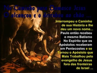 No Caminho para Damasco
O alcançou e o derrubou ao

Jesus
chão ...

Interrompeu o Caminho
de sua História e lhe
deu um novo nome...
Paulo então recebeu
o mesmo Batismo
No Espírito que os
Apóstolos receberam
em Pentecostes e se
Tornou o Apóstolo que
Mais Trabalhou pelo
evangelho de Jesus
fora das fronteiras
de Israel ...

 