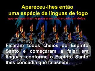 Apareceu-lhes então
uma espécie de línguas de fogo
que se repartiram e pousaram sobre cada um deles.

Ficaram todos cheios do Espírito
Santo e começaram a falar em
línguas, conforme o Espírito Santo
lhes concedia que falassem.

 
