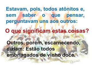 Estavam, pois, todos atônitos e,
sem saber o que pensar,
perguntavam uns aos outros:

O que significam estas coisas?
Outros, porém, escarnecendo,
diziam: Estão todos
embriagados de vinho doce.

 