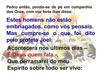 Pedro então, pondo-se de pé em companhia
dos Onze, com voz forte lhes disse:

Estes homens não estão
embriagados, como vós pensais.
Mas cumpre-se o que foi dito
pelo profeta Joel:,
Acontecerá nos últimos dias –
É Deus quem fala -,
Que derramarei do meu
Espírito sobre todo ser vivo:

 