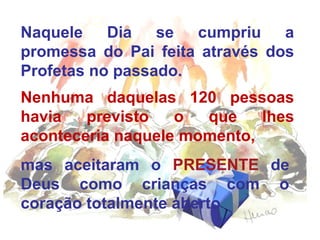 Naquele
Dia
se
cumpriu
a
promessa do Pai feita através dos
Profetas no passado.
Nenhuma daquelas 120 pessoas
havia
previsto
o
que
lhes
aconteceria naquele momento,
mas aceitaram o PRESENTE de
Deus como crianças com o
coração totalmente aberto

 