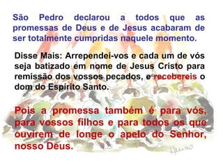 São Pedro declarou a todos que as
promessas de Deus e de Jesus acabaram de
ser totalmente cumpridas naquele momento.
Disse Mais: Arrependei-vos e cada um de vós
seja batizado em nome de Jesus Cristo para
remissão dos vossos pecados, e recebereis o
dom do Espírito Santo.

Pois a promessa também é para vós,
para vossos filhos e para todos os que
ouvirem de longe o apelo do Senhor,
nosso Deus.

 