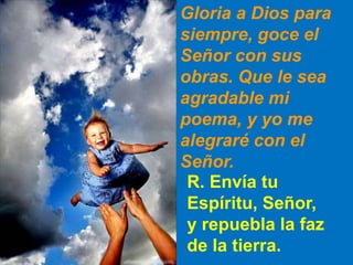Gloria a Dios para
siempre, goce el
Señor con sus
obras. Que le sea
agradable mi
poema, y yo me
alegraré con el
Señor.
R. ...