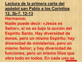 Lectura de la primera carta del
apóstol san Pablo a los Corintios
12, 3b-7. 12-13
Hermanos:
Nadie puede decir: «Jesús es
S...