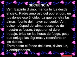 SECUENCIA
Ven, Espíritu divino, manda tu luz desde
el cielo. Padre amoroso del pobre; don, en
tus dones espléndido; luz qu...