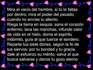 Mira el vacío del hombre, si tú le faltas
por dentro; mira el poder del pecado,
cuando no envías tu aliento.
Riega la tier...