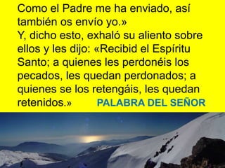 Como el Padre me ha enviado, así
también os envío yo.»
Y, dicho esto, exhaló su aliento sobre
ellos y les dijo: «Recibid e...