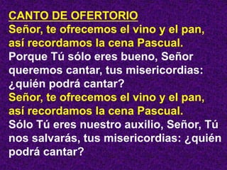 CANTO DE OFERTORIO
Señor, te ofrecemos el vino y el pan,
así recordamos la cena Pascual.
Porque Tú sólo eres bueno, Señor
...