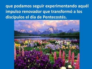 que podamos seguir experimentando aquél
impulso renovador que transformó a los
discípulos el día de Pentecostés.
 