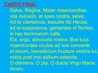 CANTO FINAL
Salve, Regina, Mater misericordiae,
vita dulcedo, et spes nostra, salve.
Ad te clamamus, exsules filii Hevae,
...