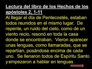 Lectura del libro de los Hechos de los
apóstoles 2, 1-11
Al llegar el día de Pentecostés, estaban
todos reunidos en el mis...