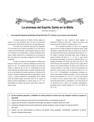 18
La promesa del Espíritu Santo en la Biblia
Documento de trabajo No. 1
I. Lee el siguiente fragmento del Mensaje del Papa Benedicto XVI. Subraya lo que te parezca más importante.
La escucha atenta de la Palabra de Dios respecto al
misterio y a la obra del Espíritu Santo nos abre al conocimiento
cosas grandes y estimulantes que resumo en los siguientes puntos.
Poco antes de su ascensión, Jesús dijo a los discípulos:
«Yo os enviaré lo que mi Padre ha prometido» (Lc 24, 49). Esto se
cumplió el día de Pentecostés, cuando estaban reunidos en oración
en el Cenáculo con la Virgen María. La efusión del Espíritu Santo
sobre la Iglesia naciente fue el cumplimiento de una promesa de
Dios más antigua aún, anunciada y preparada en todo el Antiguo
Testamento.
En efecto, ya desde las primeras páginas, la Biblia evoca
el espíritu de Dios como un viento que «aleteaba por encima de las
aguas» (cf. Gn 1, 2) y precisa que Dios insufló en las narices del
hombre un aliento de vida, (cf. Gn 2, 7), infundiéndole así la vida
misma. Después del pecado original, el espíritu vivificante de Dios
se ha ido manifestando en diversas ocasiones en la historia de los
hombres, suscitando profetas para incitar al pueblo elegido a volver
a Dios y a observar fielmente los mandamientos. En la célebre
visión del profeta Ezequiel, Dios hace revivir con su espíritu al
pueblo de Israel, representado en «huesos secos» (cf. 37, 1-14).
Joel profetiza una «efusión del espíritu» sobre todo el pueblo, sin
excluir a nadie.
«Después de esto –escribe el Autor sagrado– yo
derramaré mi Espíritu en toda carne… Hasta en los siervos y las
siervas derramaré mi Espíritu en aquellos días» (3, 1-2).
En la «plenitud del tiempo» (cf. Gal 4, 4), el ángel del
Señor anuncia a la Virgen de Nazaret que el Espíritu Santo, «poder
del Altísimo», descenderá sobre Ella y la cubrirá con su sombra. El
que nacerá de Ella será santo y será llamado Hijo de Dios (cf. Lc 1,
35). Según la expresión del profeta Isaías, sobre el Mesías se
posará el Espíritu del Señor (cf. 11, 1-2; 42, 1). Jesús retoma
precisamente esta profecía al inicio de su ministerio público en la
sinagoga de Nazaret: «El Espíritu del Señor está sobre mí –dijo
ante el asombro de los presentes–, porque él me ha ungido. Me ha
enviado a dar la Buena Noticia a los pobres. Para anunciar a los
cautivos la libertad y, a los ciegos, la vista. Para dar libertad a los
oprimidos; y para anunciar un año de gracia del Señor» (Lc 4, 18-
19; cf. Is 61, 1-2). Dirigiéndose a los presentes, se atribuye a sí
mismo estas palabras proféticas afirmando: «Hoy se cumple esta
Escritura que acabáis de oír » (Lc 4, 21). Y una vez más, antes de
su muerte en la cruz, anuncia varias veces a sus discípulos la
venida del Espíritu Santo, el «Consolador», cuya misión será la de
dar testimonio de Él y asistir a los creyentes, enseñándoles y
guiándoles hasta la Verdad completa (cf. Jn 14, 16-17.25-26; 15,
26; 16, 13).
II. Lee las siguientes preguntas y contéstalas de manera personal al reverso de la hoja. Después comenta en parejas tus
respuestas.
1. ¿Crees que la promesa de Jesús de enviar al Espíritu Santo a sus discípulos es para ti?
2. ¿Alguna vez has tenido la necesidad de recibir algo muy especial, el Espíritu Santo en tu vida?
3. ¿Crees que el Espíritu Santo puede transformarte, llenarte de alegría y deseo de seguir los caminos de Dios?
¿Por qué?
4. ¿Alguna vez has experimentado la presencia del Espíritu Santo guiándote, enseñándote, ayudándote en alguna
situación? Explícalo brevemente.
 
