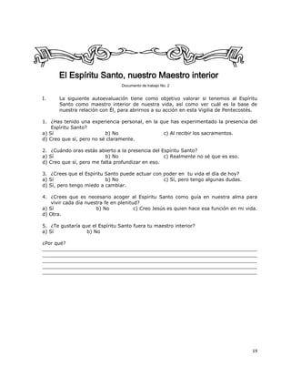 19
El Espíritu Santo, nuestro Maestro interior
Documento de trabajo No. 2
I. La siguiente autoevaluación tiene como objetivo valorar si tenemos al Espíritu
Santo como maestro interior de nuestra vida, así como ver cuál es la base de
nuestra relación con Él, para abrirnos a su acción en esta Vigilia de Pentecostés.
1. ¿Has tenido una experiencia personal, en la que has experimentado la presencia del
Espíritu Santo?
a) Sí b) No c) Al recibir los sacramentos.
d) Creo que sí, pero no sé claramente.
2. ¿Cuándo oras estás abierto a la presencia del Espíritu Santo?
a) Sí b) No c) Realmente no sé que es eso.
d) Creo que sí, pero me falta profundizar en eso.
3. ¿Crees que el Espíritu Santo puede actuar con poder en tu vida el día de hoy?
a) Sí b) No c) Sí, pero tengo algunas dudas.
d) Sí, pero tengo miedo a cambiar.
4. ¿Crees que es necesario acoger al Espíritu Santo como guía en nuestra alma para
vivir cada día nuestra fe en plenitud?
a) Sí b) No c) Creo Jesús es quien hace esa función en mi vida.
d) Otra.
5. ¿Te gustaría que el Espíritu Santo fuera tu maestro interior?
a) Sí b) No
¿Por qué?
_______________________________________________________________________
_______________________________________________________________________
_______________________________________________________________________
_______________________________________________________________________
_______________________________________________________________________
 