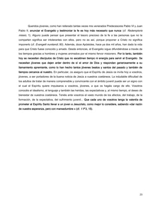 23
Queridos jóvenes, como han reiterado tantas veces mis venerados Predecesores Pablo VI y Juan
Pablo II, anunciar el Evangelio y testimoniar la fe es hoy más necesario que nunca (cf. Redemptoris
missio, 1). Alguno puede pensar que presentar el tesoro precioso de la fe a las personas que no la
comparten significa ser intolerantes con ellos, pero no es así, porque proponer a Cristo no significa
imponerlo (cf. Evangelii nuntiandi, 80). Además, doce Apóstoles, hace ya dos mil años, han dado la vida
para que Cristo fuese conocido y amado. Desde entonces, el Evangelio sigue difundiéndose a través de
los tiempos gracias a hombres y mujeres animados por el mismo fervor misionero. Por lo tanto, también
hoy se necesitan discípulos de Cristo que no escatimen tiempo ni energía para servir al Evangelio. Se
necesitan jóvenes que dejen arder dentro de sí el amor de Dios y respondan generosamente a su
llamamiento apremiante, como lo han hecho tantos jóvenes beatos y santos del pasado y también de
tiempos cercanos al nuestro. En particular, os aseguro que el Espíritu de Jesús os invita hoy a vosotros,
jóvenes, a ser portadores de la buena noticia de Jesús a vuestros coetáneos. La indudable dificultad de
los adultos de tratar de manera comprensible y convincente con el ámbito juvenil puede ser un signo con
el cual el Espíritu quiere impulsaros a vosotros, jóvenes, a que os hagáis cargo de ello. Vosotros
conocéis el idealismo, el lenguaje y también las heridas, las expectativas y, al mismo tiempo, el deseo de
bienestar de vuestros coetáneos. Tenéis ante vosotros el vasto mundo de los afectos, del trabajo, de la
formación, de la expectativa, del sufrimiento juvenil... Que cada uno de vosotros tenga la valentía de
prometer al Espíritu Santo llevar a un joven a Jesucristo, como mejor lo considere, sabiendo «dar razón
de vuestra esperanza, pero con mansedumbre » (cf. 1 P 3, 15).
 