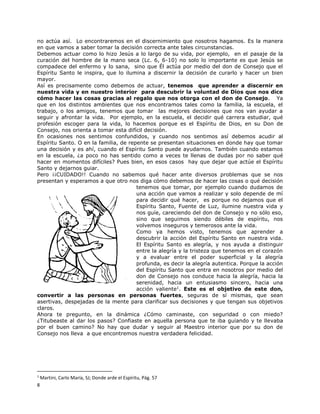 8
no actúa así. Lo encontraremos en el discernimiento que nosotros hagamos. Es la manera
en que vamos a saber tomar la decisión correcta ante tales circunstancias.
Debemos actuar como lo hizo Jesús a lo largo de su vida, por ejemplo, en el pasaje de la
curación del hombre de la mano seca (Lc. 6, 6-10) no solo lo importante es que Jesús se
compadece del enfermo y lo sana, sino que Él actúa por medio del don de Consejo que el
Espíritu Santo le inspira, que lo ilumina a discernir la decisión de curarlo y hacer un bien
mayor.
Así es precisamente como debemos de actuar, tenemos que aprender a discernir en
nuestra vida y en nuestro interior para descubrir la voluntad de Dios que nos dice
cómo hacer las cosas gracias al regalo que nos otorga con el don de Consejo. Ya
que en los distintos ambientes que nos encontramos tales como la familia, la escuela, el
trabajo, o los amigos, tenemos que tomar las mejores decisiones que nos van ayudar a
seguir y afrontar la vida. Por ejemplo, en la escuela, el decidir qué carrera estudiar, qué
profesión escoger para la vida, lo hacemos porque es el Espíritu de Dios, en su Don de
Consejo, nos orienta a tomar esta difícil decisión.
En ocasiones nos sentimos confundidos, y cuando nos sentimos así debemos acudir al
Espíritu Santo. O en la familia, de repente se presentan situaciones en donde hay que tomar
una decisión y es ahí, cuando el Espíritu Santo puede ayudarnos. También cuando estamos
en la escuela, ¿a poco no has sentido como a veces te llenas de dudas por no saber qué
hacer en momentos difíciles? Pues bien, en esos casos hay que dejar que actúe el Espíritu
Santo y dejarnos guiar.
Pero ¡¡CUIDADO!! Cuando no sabemos qué hacer ante diversos problemas que se nos
presentan y esperamos a que otro nos diga cómo debemos de hacer las cosas o qué decisión
tenemos que tomar, por ejemplo cuando dudamos de
una acción que vamos a realizar y solo depende de mí
para decidir qué hacer, es porque no dejamos que el
Espíritu Santo, Fuente de Luz, ilumine nuestra vida y
nos guíe, careciendo del don de Consejo y no sólo eso,
sino que seguimos siendo débiles de espíritu, nos
volvemos inseguros y temerosos ante la vida.
Como ya hemos visto, tenemos que aprender a
descubrir la acción del Espíritu Santo en nuestra vida.
El Espíritu Santo es alegría, y nos ayuda a distinguir
entre la alegría y la tristeza que tenemos en el corazón
y a evaluar entre el poder superficial y la alegría
profunda, es decir la alegría autentica. Porque la acción
del Espíritu Santo que entra en nosotros por medio del
don de Consejo nos conduce hacia la alegría, hacia la
serenidad, hacia un entusiasmo sincero, hacia una
acción valiente1
. Este es el objetivo de este don,
convertir a las personas en personas fuertes, seguras de sí mismas, que sean
asertivas, despejadas de la mente para clarificar sus decisiones y que tengan sus objetivos
claros.
Ahora te pregunto, en la dinámica ¿Cómo caminaste, con seguridad o con miedo?
¿Titubeaste al dar los pasos? Confiaste en aquella persona que te iba guiando y te llevaba
por el buen camino? No hay que dudar y seguir al Maestro interior que por su don de
Consejo nos lleva a que encontremos nuestra verdadera felicidad.
1
Martini, Carlo María, SJ; Donde arde el Espíritu, Pág. 57
 