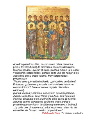 Aquellos(pasados) días, en Jerusalén había personas
judías devotas(fieles) de diferentes naciones del mundo.
Cuando(pasado) oyeron el ruido, muchos fueron {a la casa}
y quedaron sorprendidos, porque cada uno oía hablar a los
Apóstoles en su propio idioma. Muy sorprendidos,
preguntaban:
“Todos esos que están hablando ¿son judíos de Galilea?
Entonces, ¿cómo es que cada uno los oímos hablar en
nuestro idioma? Entre nosotros hay {de diferentes
naciones}…
[partos, medos y elamitas, otros viven en Mesopotamia,
Judea, Capadocia, en el Ponto y en Asia, en Frigia o en
Panfilia, en Egipto o en la zona de Libia cerca de Cirene;
algunos somos extranjeros de Roma, otros judíos o
prosélitos(convertidos); también hay cretenses y árabes;]
…y cada uno oímos(vemos) a los Apóstoles hablar de las
maravillas de Dios en nuestro propio idioma.”
Palabra de Dios. Te alabamos Señor
 