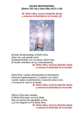 SALMO RESPONSORIAL
[Salmo 103:1ab y 24ac,29bc-30,31 y 34]
R/. Señor Dios, envía tu Espíritu Santo
y renueva la faz(vida) en el mundo. (2)
Mi alma bendice(alaba) al Señor Dios:
¡Dios mío, qué grande eres!
Cuántas(muchas) son tus obras, Señor Dios;
El mundo está lleno de tus criaturas(obras).
R/. Señor Dios, envía tu Espíritu Santo
y renueva la faz(vida) en el mundo.
Señor Dios, cuando retiras(quitas) el aliento(aire)
entonces expiran(mueren) y vuelven a ser polvo;
cuando soplas tu aliento(aire) y creas los seres vivos,
y renuevas la vida en el mundo.
R/. Señor Dios, envía tu Espíritu Santo
y renueva la faz(vida) en el mundo.
Gloria a Dios para siempre,
el Señor Dios goza con sus obras.
Que mi poema sea agradable a Dios,
y yo me alegraré con el Señor Dios.
R/. Señor Dios, envía tu Espíritu Santo
y renueva la faz(vida) en el mundo.
 