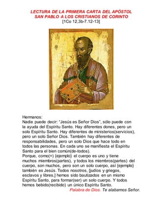 LECTURA DE LA PRIMERA CARTA DEL APÓSTOL
SAN PABLO A LOS CRISTIANOS DE CORINTO
[1Co 12,3b-7.12-13]
Hermanos:
Nadie puede decir: “Jesús es Señor Dios”, sólo puede con
la ayuda del Espíritu Santo. Hay diferentes dones, pero un
solo Espíritu Santo. Hay diferentes de ministerios(servicios),
pero un solo Señor Dios. También hay diferentes de
responsabilidades, pero un solo Dios que hace todo en
todos las personas. En cada uno se manifiesta el Espíritu
Santo para el bien común(de-todos).
Porque, como(=) {ejemplo} el cuerpo es uno y tiene
muchos miembros(partes), y todos los miembros(partes) del
cuerpo, son muchos, pero son un solo cuerpo, así {ejemplo}
también es Jesús. Todos nosotros, [judíos y griegos,
esclavos y libres,] hemos sido bautizados en un mismo
Espíritu Santo, para formar(ser) un solo cuerpo. Y todos
hemos bebido(recibido) un único Espíritu Santo.
Palabra de Dios. Te alabamos Señor.
 