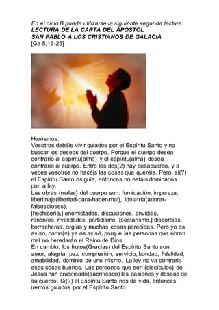 En el ciclo B puede utilizarse la siguiente segunda lectura:
LECTURA DE LA CARTA DEL APÓSTOL
SAN PABLO A LOS CRISTIANOS DE GALACIA
[Ga 5,16-25]
Hermanos:
Vosotros debéis vivir guiados por el Espíritu Santo y no
buscar los deseos del cuerpo. Porque el cuerpo desea
contrario al espíritu(alma) y el espíritu(alma) desea
contrario al cuerpo. Entre los dos(2) hay desacuerdo, y a
veces vosotros no hacéis las cosas que queréis. Pero, si(?)
el Espíritu Santo os guía, entonces no estáis dominados
por la ley.
Las obras {malas} del cuerpo son: fornicación, impureza,
libertinaje(libertad-para-hacer-mal), idolatría(adorar-
falsosdioses),
[hechicería,] enemistades, discusiones, envidias,
rencores, rivalidades, partidismo, [sectarismo,] discordias,
borracheras, orgías y muchas cosas parecidas. Pero yo os
aviso, como(=) ya os avisé, porque las personas que obran
mal no heredarán el Reino de Dios.
En cambio, los frutos(Gracias) del Espíritu Santo son:
amor, alegría, paz, compresión, servicio, bondad, fidelidad,
amabilidad, dominio de uno mismo. La ley no va contraria
esas cosas buenas. Las personas que son {discípulos} de
Jesús han crucificado(sacrificado) las pasiones y deseos de
su cuerpo. Si(?) el Espíritu Santo nos da vida, entonces
iremos guiados por el Espíritu Santo.
 