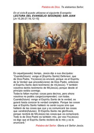 Palabra de Dios. Te alabamos Señor.
En el ciclo B puede utilizarse el siguiente Evangelio:
LECTURA DEL EVANGELIO SEGÚN(DE) SAN JUAN
[Jn 15,26-27;16,12-15]
En aquel(pasado) tiempo, Jesús dijo a sus discípulos:
“Cuando(futuro) venga el {Espíritu Santo} Defensor, que
de Dios Padre, Yo(Jesús) os enviaré, porque es el Espíritu
de la Verdad que procede(viene) de Dios Padre, entonces
el Espíritu Santo dará testimonio de mí(Jesús). Y también
vosotros daréis testimonio de Mí(Jesús), porque desde el
principio estáis conmigo.
Todavía faltan muchas cosas para deciros, pero ahora
vosotros no podéis cargar(comprender) con todas.
Cuando(futuro) venga el Espíritu Santo de la verdad, os
guiará hasta conocer la verdad completa. Porque las cosas
que el Espíritu Santo hablará no serán suyas sino que
hablará de las cosas que oye y os comunicará las cosas
que vendrán(futuras). El Espíritu Santo me glorificará,
porque recibirá de Mí(Jesús) las cosas que os comunicará.
Todo lo de Dios Padre es también mío, por eso Yo(Jesús)
os digo que el Espíritu Santo recibirá de lo mío y os lo
anunciará.”
Palabra del Señor. Gloria a ti Señor Jesús.
 