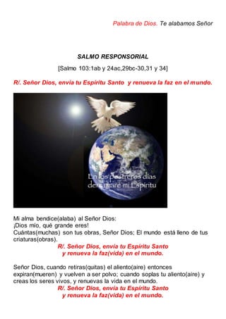 Palabra de Dios. Te alabamos Señor
SALMO RESPONSORIAL
[Salmo 103:1ab y 24ac,29bc-30,31 y 34]
R/. Señor Dios, envía tu Espíritu Santo y renueva la faz en el mundo.
Mi alma bendice(alaba) al Señor Dios:
¡Dios mío, qué grande eres!
Cuántas(muchas) son tus obras, Señor Dios; El mundo está lleno de tus
criaturas(obras).
R/. Señor Dios, envía tu Espíritu Santo
y renueva la faz(vida) en el mundo.
Señor Dios, cuando retiras(quitas) el aliento(aire) entonces
expiran(mueren) y vuelven a ser polvo; cuando soplas tu aliento(aire) y
creas los seres vivos, y renuevas la vida en el mundo.
R/. Señor Dios, envía tu Espíritu Santo
y renueva la faz(vida) en el mundo.
 