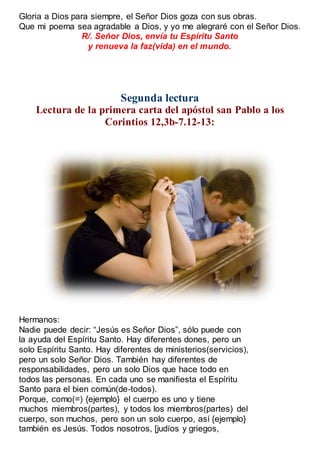 Gloria a Dios para siempre, el Señor Dios goza con sus obras.
Que mi poema sea agradable a Dios, y yo me alegraré con el Señor Dios.
R/. Señor Dios, envía tu Espíritu Santo
y renueva la faz(vida) en el mundo.
Segunda lectura
Lectura de la primera carta del apóstol san Pablo a los
Corintios 12,3b-7.12-13:
Hermanos:
Nadie puede decir: “Jesús es Señor Dios”, sólo puede con
la ayuda del Espíritu Santo. Hay diferentes dones, pero un
solo Espíritu Santo. Hay diferentes de ministerios(servicios),
pero un solo Señor Dios. También hay diferentes de
responsabilidades, pero un solo Dios que hace todo en
todos las personas. En cada uno se manifiesta el Espíritu
Santo para el bien común(de-todos).
Porque, como(=) {ejemplo} el cuerpo es uno y tiene
muchos miembros(partes), y todos los miembros(partes) del
cuerpo, son muchos, pero son un solo cuerpo, así {ejemplo}
también es Jesús. Todos nosotros, [judíos y griegos,
 
