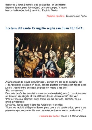 esclavos y libres,] hemos sido bautizados en un mismo
Espíritu Santo, para formar(ser) un solo cuerpo. Y todos
hemos bebido(recibido) un único Espíritu Santo.
Palabra de Dios. Te alabamos Seño
Lectura del santo Evangelio según san Juan 20,19-23:
Al anochecer de aquel día(Domingo), primer(1º) día de la semana, los
{11} Apóstoles estaban en casa, con las puertas cerradas por miedo a los
judíos. Jesús entró en casa, se puso en medio y les dijo:
“Paz a vosotros.”
Después Jesús les enseñó las manos y el costado(pecho). Los Apóstoles
se llenaron de alegría al ver al Señor Jesús. Jesús repitió otra vez:
“Paz a vosotros. Como(=) Dios Padre me ha enviado, también Yo os
envío a vosotros.”
Después, Jesús sopló sobre los Apóstoles y les dijo:
“Vosotros recibid el Espíritu Santo; para que a las perdonados; pero a las
personas que no perdonéis sus pecados, entonces no se perdonarán.”
Palabra del Señor. Gloria a ti Señor Jesús.
 
