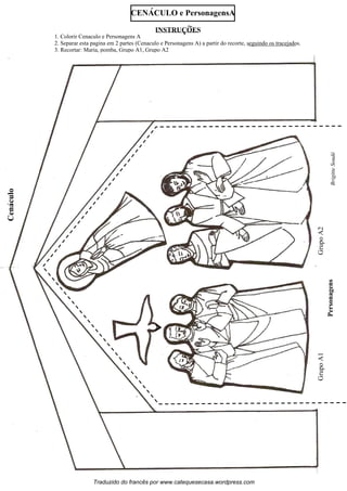 Personagens
Cénacle
1. Colorir Cenaculo e Personagens A
2. Separar esta pagina em 2 partes (Cenaculo e Personagens A) a partir do recorte, seguindo os tracejados.
3. Recortar: Maria, pomba, Grupo A1, Grupo A2
CENACULO e PersonagensA
GrupoA1GrupoA2
Cenaculo´´
BrigitteSoudé
´´
Traduzido do francês por www.catequesecasa.wordpress.com
INSTRUCOES~
s
 