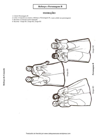 1. Colorir Personagens B
2. Colar o Cenaculo no cenario « Reforco e Personagens B » (sem colidir nos personagens)
3. Recortar o Cenaculo assim reforçado.
4. Recortar : Grupo B1, Grupo B2, Grupo B3
Reforco e Personagens B
ReforcodoCenaculo
GrupoB2PersonagensBGrupoB3
GrupoB1
Traduzido do francês por www.catequesecasa.wordpress.com
INSTRUCOES~
s
s
ss
ss
 