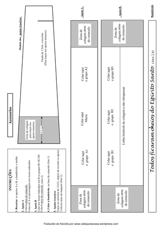 Modelodosapoiostraseiros
3,5cmFendade1,5cmarecortar
(Paratraçarnosapoiostraseiros)
Zonadecolagem
paratraçarnos
apoiostraseiros
Bandeirolal(Atos2,4)
Acessorios
ApoioB
ogrupoB2
Linhalimitrofedecolagemanaoultrapassar
1.RecortarosapoiosAeB,abandeirola,omolde
2.ApoioA
ColaremAospersonagensnoslocaisindicados
3.ApoioB
ColarnoslocaisindicadosemBosgruposB1B2B3
(foto2)
4.Colarabandeirolanabasedocenaculo(foto1)
5.Apoiostraseiros
Traçarnacartolinade12x21,depoisderecortarosapoios
Cola-losatrasdamaquete(foto2)
ApoioAColaraqui
ogrupoA2Maria
Zonade
colagem
docenaculo
Traduzido do francês por www.catequesecasa.wordpress.com
Colaraqui
ogrupoB3
atras
Zonade
colagem
docenaculo
atras
Zonade
colagem
docenaculo
atras
Zonade
colagem
docenaculo
atras
Colaraqui
ColaraquiColaraqui
Colaraqui
ogrupoB1
ogrupoA1
TodosfiaramneiosdoEspiritoSantocc
~
INSTRUCOES~
s
Cola-loatrasdocenaculo
Cola-loatrasdocenaculo
 