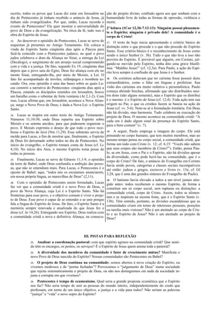 escrito, todos os povos que Lucas diz estar em Jerusalém no
dia de Pentecostes já tinham recebido o anúncio de Jesus, já
tinham sido evangelizados. Por que, então, Lucas recorda o
evento de Pentecostes? Ele quer mostrar a universalidade do
povo de Deus e da evangelização. Na ótica da fé, tudo isso é
obra do Espírito de Jesus.
13. Ao descrever o episódio de Pentecostes, Lucas se serve de
esquemas já presentes no Antigo Testamento. Ele coloca a
vinda do Espírito Santo cinqüenta dias após a Páscoa para
fazê-la coincidir com o Pentecostes judaico, no qual o povo
judeu celebrava o dom da Aliança no Sinai, a entrega da Lei
(Decálogo), o surgimento de um arranjo social comprometido
com a vida e a justiça. De fato, segundo Ex 19, cinqüenta dias
depois que o povo saiu do Egito, Deus fez aliança com ele no
monte Sinai, entregando-lhe, por meio de Moisés, a Lei. O
fato foi acompanhado de trovões, relâmpagos e trombeta to-
cando. Ora, esse episódio é uma das bases sobre as quais Lu-
cas constrói a narrativa do Pentecostes: cinqüenta dias após a
Páscoa, estando os discípulos reunidos em Jerusalém, houve
um barulho como o rebentar de forte ventania (At 2,1-2). Com
isso, Lucas afirma que, em Jerusalém, acontece a Nova Alian-
ça; surge o Novo Povo de Deus; é dada a Nova Lei: o Espírito
Santo.
14. Lucas se inspira em outro texto do Antigo Testamento:
Números 11,10-30, onde Deus repartiu seu Espírito sobre
Moisés e os setenta anciãos, para que pudessem organizar o
povo. E Moisés exprimiu o desejo de que todo o povo rece-
besse o Espírito de Javé (Nm 11,29). Esse substrato serviu de
molde para Lucas, a fim de mostrar que, finalmente, o Espírito
de Deus foi derramado sobre todos no dia de Pentecostes. No
início do evangelho, o Espírito tomara conta de Jesus (cf. Lc
4,18). No início dos Atos, o mesmo Espírito toma posse de
todas as pessoas.
15. Finalmente, Lucas se serve de Gênesis 11,1-9, o episódio
da torre de Babel, onde Deus confundiu a ambição das pesso-
as, que não se entendiam mais. Para Lucas, o Pentecostes é o
oposto de Babel: aqui, “todos nós os escutamos anunciarem,
em nossa própria língua, as maravilhas de Deus” (2,11).
16. Com o episódio de Pentecostes assim formulado, Lucas
faz ver que a comunidade cristã é o novo Povo de Deus, o
povo da Nova Aliança, cuja Lei é o Espírito Santo. Não há
fronteiras para esse povo, e o objetivo comum é viver o proje-
to de Deus. Esse povo é capaz de se entender e se unir porque
fala a língua do Espírito de Jesus. De fato, o Espírito Santo é a
memória sempre renovada e atualizada do que Jesus fez e
disse (cf. Jo 14,26). Entregando seu Espírito, Deus realiza com
a comunidade cristã a nova e definitiva Aliança, na consecu-
ção do projeto divino, confiado agora aos que sonham com a
humanidade livre de todas as formas de opressão, violência e
morte.
2ª leitura (1Cor 12,3b-7.12-13): Ninguém possui plenamen-
te o Espírito; ninguém é privado dele! A comunidade é o
corpo de Cristo!
17. O texto de hoje inicia apresentando o critério básico de
distinção entre o que procede e o que não procede do Espírito
Santo. Esse critério básico é o reconhecimento de Jesus como
sendo o único Senhor (v. 3b). Tudo o que não leva a isso não
provém do Espírito. É provável que alguém, em Corinto, jul-
gando-se movido pelo Espírito, tenha dito uma grave blasfê-
mia: “Maldito Jesus!” (cf. 12,3a). Para Paulo, a ação do Espí-
rito leva sempre à confissão de que Jesus é o Senhor.
18. Os coríntios achavam que ter carisma fosse possuir dons
extraordinários, como o falar em línguas e profetizar. Sua
visão dos carismas era muito redutiva e personalística. Paulo
começa abrindo brechas, afirmando que são distribuídos mui-
tos dons (não alguns somente), mas o Espírito que os distribui
é o mesmo: é o Espírito de Jesus (cf. 12,4). Toda ação tem sua
origem no Pai; o que os cristãos fazem se baseia na ação de
Jesus (cf. vv. 5-6). Note-se aí a formulação trinitária. Em Deus
não há divisão, mas harmonia. Tudo colabora na execução do
projeto de Deus. O mesmo acontece na comunidade cristã: “A
cada um é dado algum sinal da presença do Espírito Santo,
para o bem comum” (v. 7).
19. A seguir, Paulo emprega a imagem do corpo. Ele está
pensando no corpo humano, que tem muitos membros, mas ao
mesmo tempo pensa no corpo social, a comunidade cristã, que
forma um todo com Cristo (v. 12; cf. 6,15: “Vocês não sabem
que seus corpos são membros de Cristo?”). Então, pensa Pau-
lo, se em Jesus, com o Pai e o Espírito, não há divisões apesar
da diversidade, como pode havê-las na comunidade, que é o
corpo de Cristo? De fato, o anúncio do Evangelho em Corinto
havia unido povos, categorias e classes sociais incompatíveis
até então: judeus e gregos, escravos e livres (v. 13a; cf. Gl
3,28, que é uma das grandes sínteses do Evangelho de Paulo).
20. O batismo havia elevado a todos a um nível jamais atin-
gido antes: todos receberam o mesmo Espírito, de forma a
constituir um só corpo social, sem rupturas ou distinções: a
comunidade cristã, corpo de Cristo. Assim, todos se alimen-
tam e se inspiram na mesma fonte, que é o Espírito Santo (v.
13b). Têm sentido, portanto, as divisões escandalosas que as
comunidades criam em torno de interesses pessoais, posições
ou tarefas mais vistosas? Não é um atentado ao corpo de Cris-
to e ao Espírito de Jesus? Não é um atentado ao projeto de
Deus?
III. PISTAS PARA REFLEXÃO
21. Analisar a coordenação pastoral: com que espírito agimos na comunidade cristã? Que senti-
do têm os encargos, os postos, os serviços? É o Espírito de Jesus quem anima toda a pastoral?
22. A diversidade dos membros da comunidade é fator de crescimento mútuo? Manifesta o
novo Povo de Deus nascido do Espírito? Nossas comunidades são Pentecostes ou Babel?
23. O projeto de Deus continua na comunidade: somos abertos à nova criação do Espírito, ou
vivemos medrosos e de “portas fechadas”? Provocamos o “julgamento de Deus” numa sociedade
que rejeita sistematicamente o projeto de Deus, ou não nos distinguimos em nada da sociedade in-
justa e corrupta em que vivemos?
24. Pentecostes é tempo de ecumenismo. Qual seria a grande proposta ecumênica que o Espírito
nos faz? Não seria tempo de unir as pessoas do mundo inteiro, independentemente do credo que
professam, em torno de um único objetivo, a justiça e a vida para todos? Não seriam as palavras
“justiça” e “vida” o novo sopro do Espírito?
 
