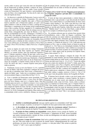 12. Quando Lucas escreveu os Atos dos Apóstolos (cerca de
meio século após o Pentecostes), a evangelização já havia
alcançado todas as nações até então conhecidas (os confins do
mundo; cf. At 1,8). Isso quer dizer que, quando esse livro foi
escrito, todos os povos que Lucas diz estar em Jerusalém no
dia de Pentecostes já tinham recebido o anúncio de Jesus, já
tinham sido evangelizados. Por que, então, Lucas recorda o
evento de Pentecostes? Ele quer mostrar a universalidade do
povo de Deus e da evangelização. Na ótica da fé, tudo isso é
obra do Espírito de Jesus.
13. Ao descrever o episódio de Pentecostes, Lucas se serve
de esquemas já presentes no Antigo Testamento. Ele coloca a
vinda do Espírito Santo cinqüenta dias após a Páscoa para
fazê-la coincidir com o Pentecostes judaico, no qual o povo
judeu celebrava o dom da Aliança no Sinai, a entrega da Lei
(Decálogo), o surgimento de um arranjo social comprometido
com a vida e a justiça. De fato, segundo Ex 19, cinqüenta dias
depois que o povo saiu do Egito, Deus fez aliança com ele no
monte Sinai, entregando-lhe, por meio de Moisés, a Lei. O
fato foi acompanhado de trovões, relâmpagos e trombeta
tocando. Ora, esse episódio é uma das bases sobre as quais
Lucas constrói a narrativa do Pentecostes: cinquenta dias após
a Páscoa, estando os discípulos reunidos em Jerusalém, houve
um barulho como o rebentar de forte ventania (At 2,1-2). Com
isso, Lucas afirma que, em Jerusalém, acontece a Nova
Aliança; surge o Novo Povo de Deus; é dada a Nova Lei: o
Espírito Santo.
14. Lucas se inspira em outro texto do Antigo Testamento:
Números 11,10-30, onde Deus repartiu seu Espírito sobre
Moisés e os setenta anciãos, para que pudessem organizar o
povo. E Moisés exprimiu o desejo de que todo o povo
recebesse o Espírito de Javé (Nm 11,29). Esse substrato serviu
de molde para Lucas, a fim de mostrar que, finalmente, o
Espírito de Deus foi derramado sobre todos no dia de
Pentecostes. No início do evangelho, o Espírito tomara conta
de Jesus (cf. Lc 4,18). No início dos Atos, o mesmo Espírito
toma posse de todas as pessoas.
15. Finalmente, Lucas se serve de Gênesis 11,1-9, o episódio
da torre de Babel, onde Deus confundiu a ambição das
pessoas, que não se entendiam mais. Para Lucas, o
Pentecostes é o oposto de Babel: aqui, “todos nós os
escutamos anunciarem, em nossa própria língua, as
maravilhas de Deus” (2,11).
16. Com o episódio de Pentecostes assim formulado, Lucas
faz ver que a comunidade cristã é o novo Povo de Deus, o
povo da Nova Aliança, cuja Lei é o Espírito Santo. Não há
fronteiras para esse povo, e o objetivo comum é viver o
projeto de Deus. Esse povo é capaz de se entender e se unir
porque fala a língua do Espírito de Jesus. De fato, o Espírito
Santo é a memória sempre renovada e atualizada do que Jesus
fez e disse (cf. Jo 14,26). Entregando seu Espírito, Deus
realiza com a comunidade cristã a nova e definitiva Aliança,
na consecução do projeto divino, confiado agora aos que
sonham com a humanidade livre de todas as formas de
opressão, violência e morte.
2ª leitura (1Cor 12,3b-7.12-13): Ninguém possui
plenamente o Espírito; ninguém é privado dele! A
comunidade é o corpo de Cristo!
17. O texto de hoje inicia apresentando o critério básico de
distinção entre o que procede e o que não procede do Espírito
Santo. Esse critério básico é o reconhecimento de Jesus como
sendo o único Senhor (v. 3b). Tudo o que não leva a isso não
provém do Espírito. É provável que alguém, em Corinto,
julgando-se movido pelo Espírito, tenha dito uma grave
blasfêmia: “Maldito Jesus!” (cf. 12,3a). Para Paulo, a ação do
Espírito leva sempre à confissão de que Jesus é o Senhor.
18. Os coríntios achavam que ter carisma fosse possuir dons
extraordinários, como o falar em línguas e profetizar. Sua
visão dos carismas era muito redutiva e personalística. Paulo
começa abrindo brechas, afirmando que são distribuídos
muitos dons (não alguns somente), mas o Espírito que os
distribui é o mesmo: é o Espírito de Jesus (cf. 12,4). Toda ação
tem sua origem no Pai; o que os cristãos fazem se baseia na
ação de Jesus (cf. vv. 5-6). Note-se aí a formulação trinitária.
Em Deus não há divisão, mas harmonia. Tudo colabora na
execução do projeto de Deus. O mesmo acontece na
comunidade cristã: “A cada um é dado algum sinal da
presença do Espírito Santo, para o bem comum” (v. 7).
19. A seguir, Paulo emprega a imagem do corpo. Ele está
pensando no corpo humano, que tem muitos membros, mas ao
mesmo tempo pensa no corpo social, a comunidade cristã, que
forma um todo com Cristo (v. 12; cf. 6,15: “Vocês não sabem
que seus corpos são membros de Cristo?”). Então, pensa
Paulo, se em Jesus, com o Pai e o Espírito, não há divisões
apesar da diversidade, como pode havê-las na comunidade,
que é o corpo de Cristo? De fato, o anúncio do Evangelho em
Corinto havia unido povos, categorias e classes sociais
incompatíveis até então: judeus e gregos, escravos e livres (v.
13a; cf. Gl 3,28, que é uma das grandes sínteses do Evangelho
de Paulo).
20. O batismo havia elevado a todos a um nível jamais
atingido antes: todos receberam o mesmo Espírito, de forma a
constituir um só corpo social, sem rupturas ou distinções: a
comunidade cristã, corpo de Cristo. Assim, todos se alimentam
e se inspiram na mesma fonte, que é o Espírito Santo (v. 13b).
Têm sentido, portanto, as divisões escandalosas que as
comunidades criam em torno de interesses pessoais, posições
ou tarefas mais vistosas? Não é um atentado ao corpo de
Cristo e ao Espírito de Jesus? Não é um atentado ao projeto de
Deus?
III. PISTAS PARA REFLEXÃO
21. Analisar a coordenação pastoral: com que espírito agimos na comunidade cristã? Que
sentido têm os encargos, os postos, os serviços? É o Espírito de Jesus quem anima toda a pastoral?
22. A diversidade dos membros da comunidade é fator de crescimento mútuo? Manifesta o
novo Povo de Deus nascido do Espírito? Nossas comunidades são Pentecostes ou Babel?
23. O projeto de Deus continua na comunidade: somos abertos à nova criação do Espírito, ou
vivemos medrosos e de “portas fechadas”? Provocamos o “julgamento de Deus” numa sociedade
que rejeita sistematicamente o projeto de Deus, ou não nos distinguimos em nada da sociedade
injusta e corrupta em que vivemos?
24. Pentecostes é tempo de ecumenismo. Qual seria a grande proposta ecumênica que o Espírito
nos faz? Não seria tempo de unir as pessoas do mundo inteiro, independentemente do credo que
professam, em torno de um único objetivo, a justiça e a vida para todos? Não seriam as palavras
“justiça” e “vida” o novo sopro do Espírito?
 